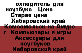 охладитель для ноутбука › Цена ­ 4 000 › Старая цена ­ 6 000 - Хабаровский край, Комсомольск-на-Амуре г. Компьютеры и игры » Аксессуары для ноутбуков   . Хабаровский край,Комсомольск-на-Амуре г.